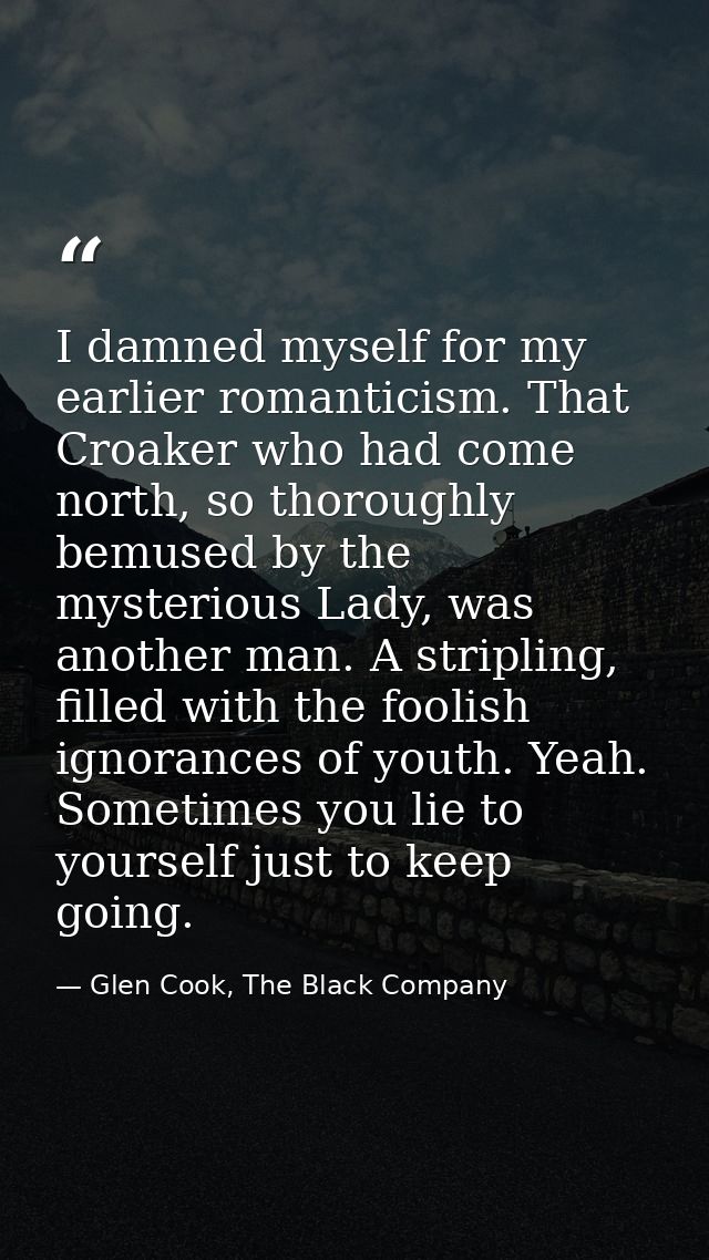 I damned myself for my earlier romanticism. That Croaker who had come north, so thoroughly bemused by the mysterious Lad — Glen Cook, The Black Company