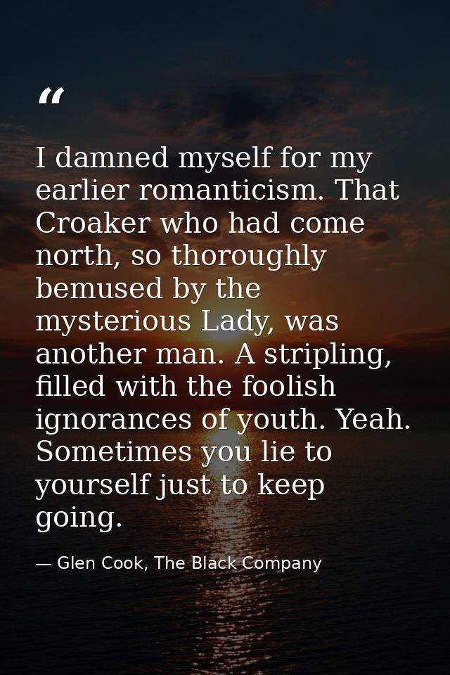 I damned myself for my earlier romanticism. That Croaker who had come north, so thoroughly bemused by the mysterious Lad — Glen Cook, The Black Company