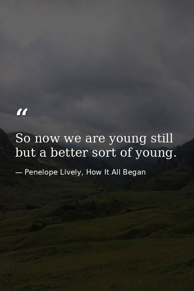 So now we are young still but a better sort of young. — Penelope Lively, How It All Began