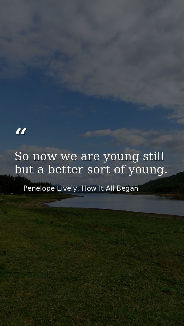 So now we are young still but a better sort of young. — Penelope Lively, How It All Began