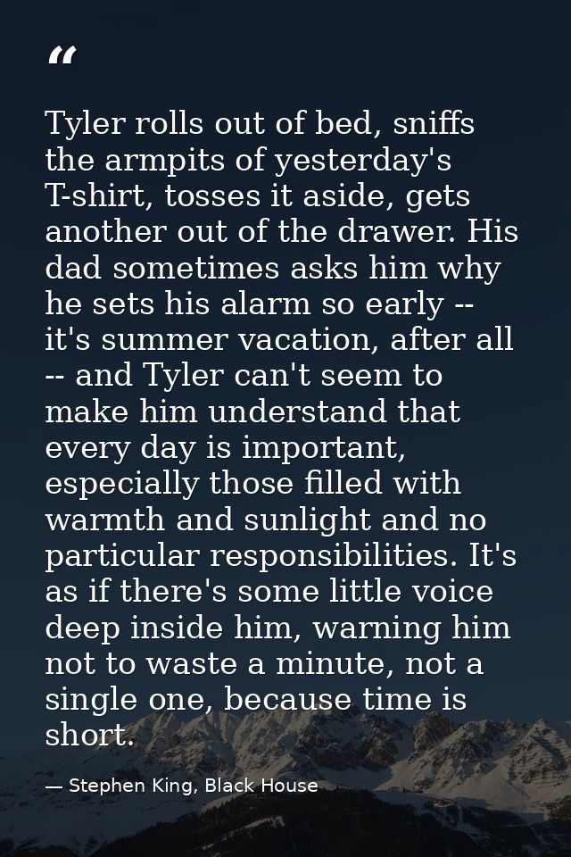 Tyler rolls out of bed, sniffs the armpits of yesterday's T-shirt, tosses it aside, gets another out of the drawer. His  — Stephen King, Black House
