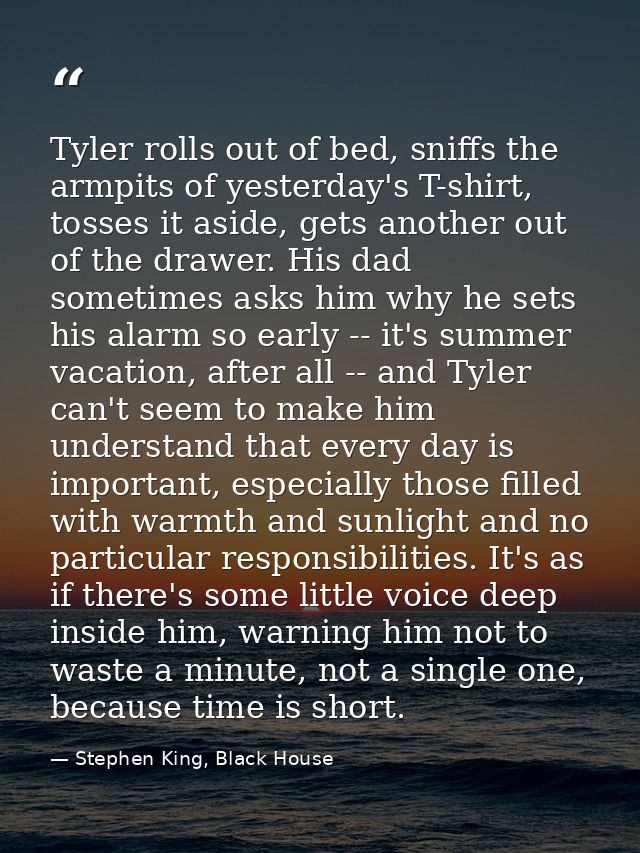 Tyler rolls out of bed, sniffs the armpits of yesterday's T-shirt, tosses it aside, gets another out of the drawer. His  — Stephen King, Black House