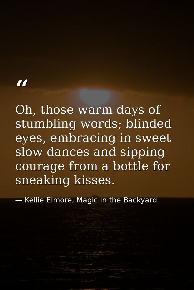 Oh, those warm days of stumbling words; blinded eyes, embracing in sweet slow dances and sipping courage from a bottle f — Kellie Elmore, Magic in the Backyard