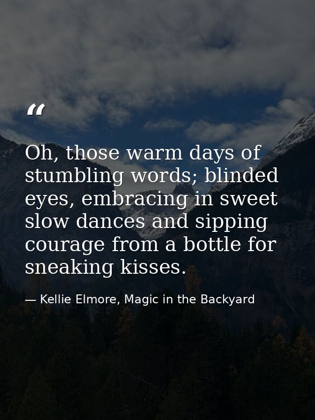 Oh, those warm days of stumbling words; blinded eyes, embracing in sweet slow dances and sipping courage from a bottle f — Kellie Elmore, Magic in the Backyard