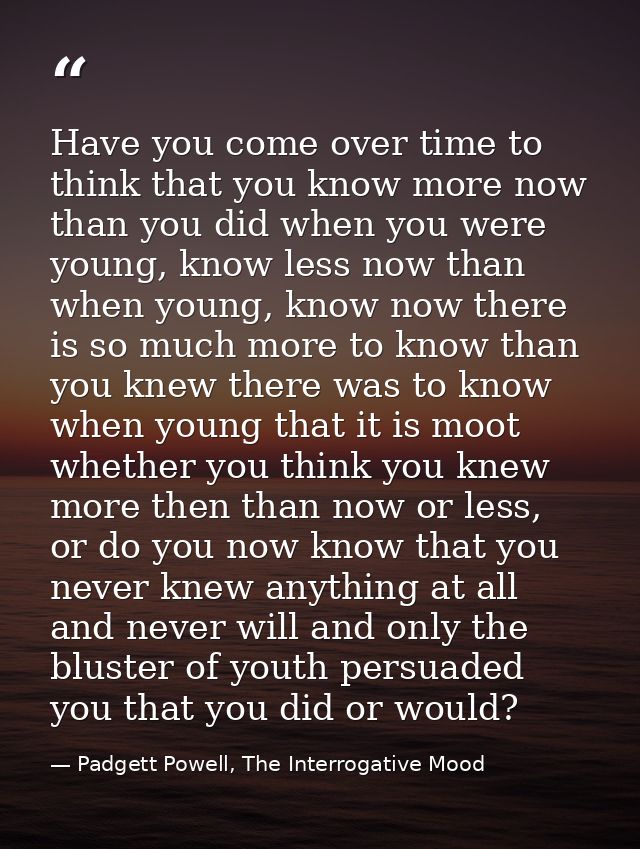 Have you come over time to think that you know more now than you did when you were young, know less now than when young, — Padgett Powell, The Interrogative Mood
