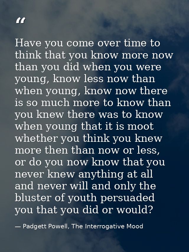 Have you come over time to think that you know more now than you did when you were young, know less now than when young, — Padgett Powell, The Interrogative Mood