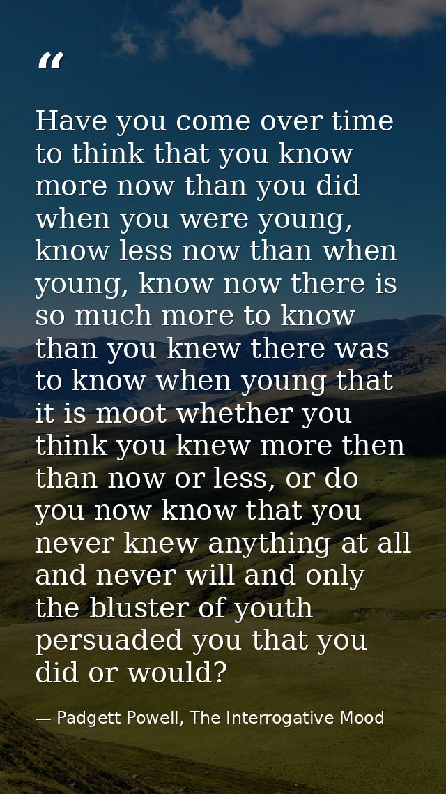 Have you come over time to think that you know more now than you did when you were young, know less now than when young, — Padgett Powell, The Interrogative Mood