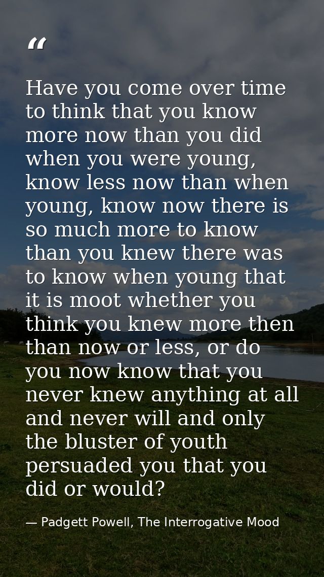 Have you come over time to think that you know more now than you did when you were young, know less now than when young, — Padgett Powell, The Interrogative Mood