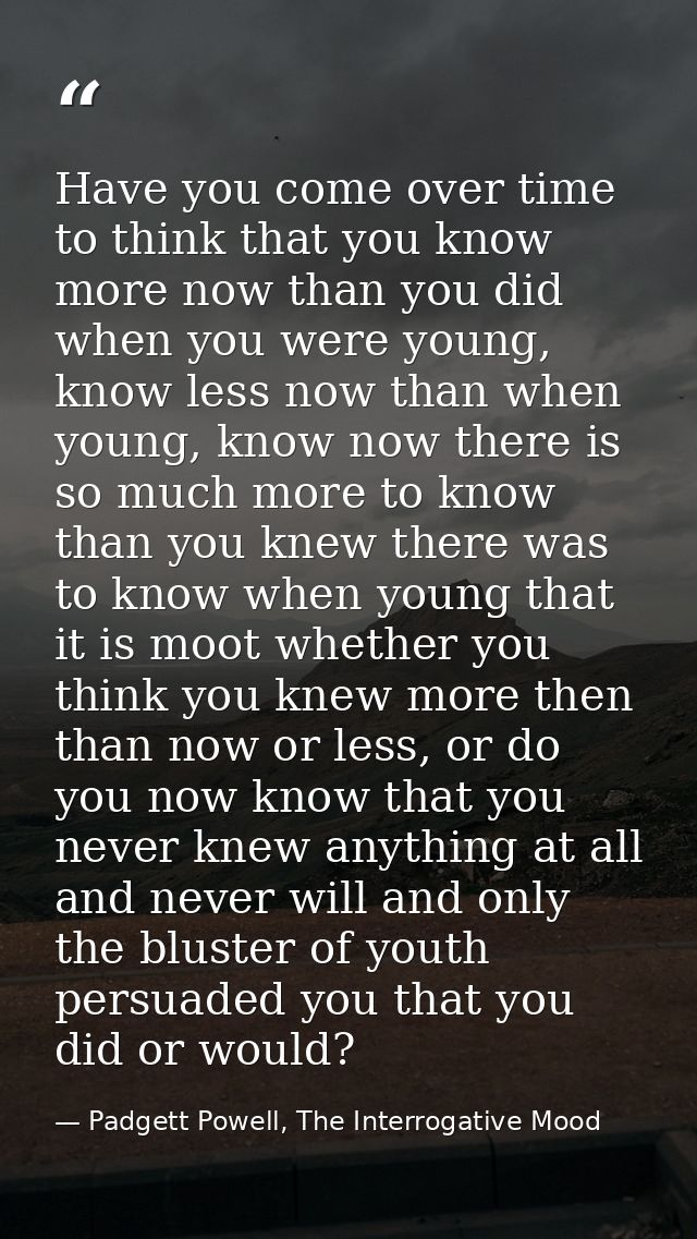 Have you come over time to think that you know more now than you did when you were young, know less now than when young, — Padgett Powell, The Interrogative Mood