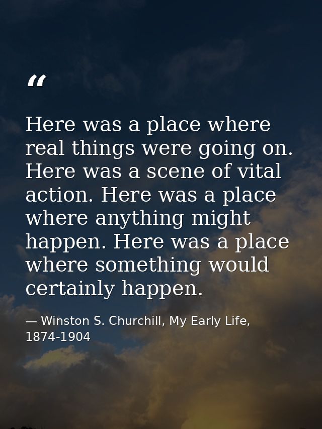 Here was a place where real things were going on. Here was a scene of vital action. Here was a place where anything migh — Winston S. Churchill, My Early Life, 1874-1904