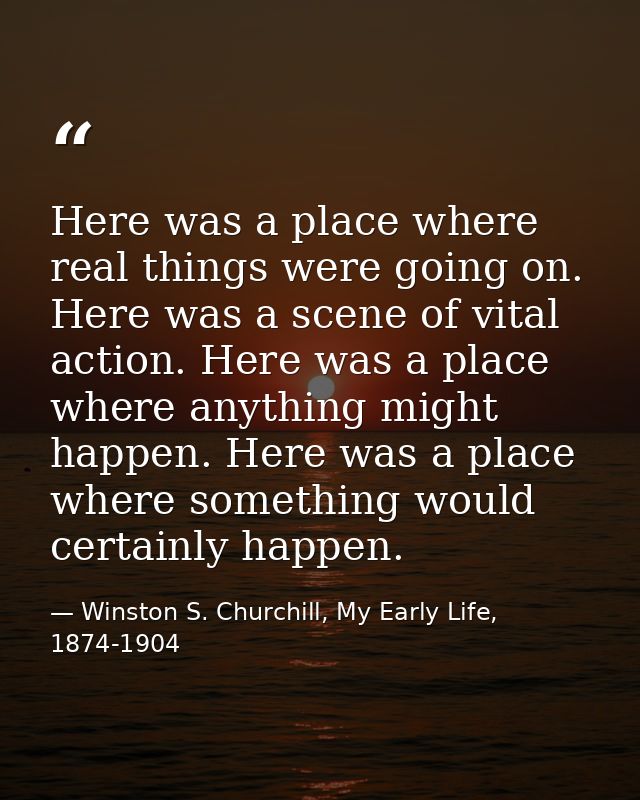 Here was a place where real things were going on. Here was a scene of vital action. Here was a place where anything migh — Winston S. Churchill, My Early Life, 1874-1904