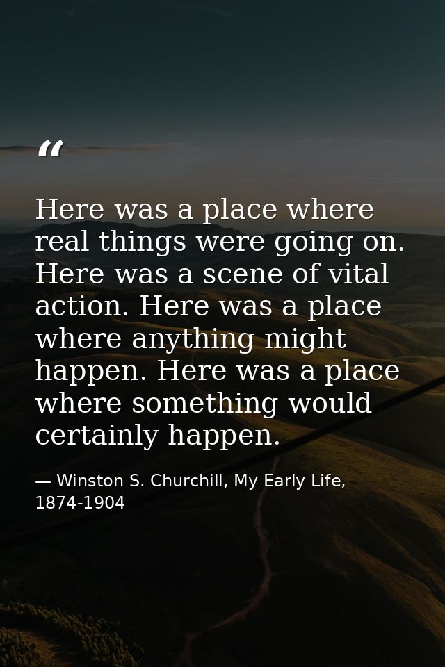 Here was a place where real things were going on. Here was a scene of vital action. Here was a place where anything migh — Winston S. Churchill, My Early Life, 1874-1904