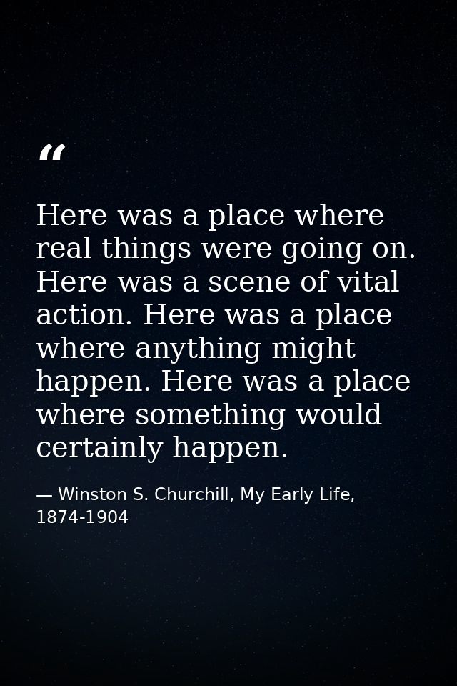 Here was a place where real things were going on. Here was a scene of vital action. Here was a place where anything migh — Winston S. Churchill, My Early Life, 1874-1904