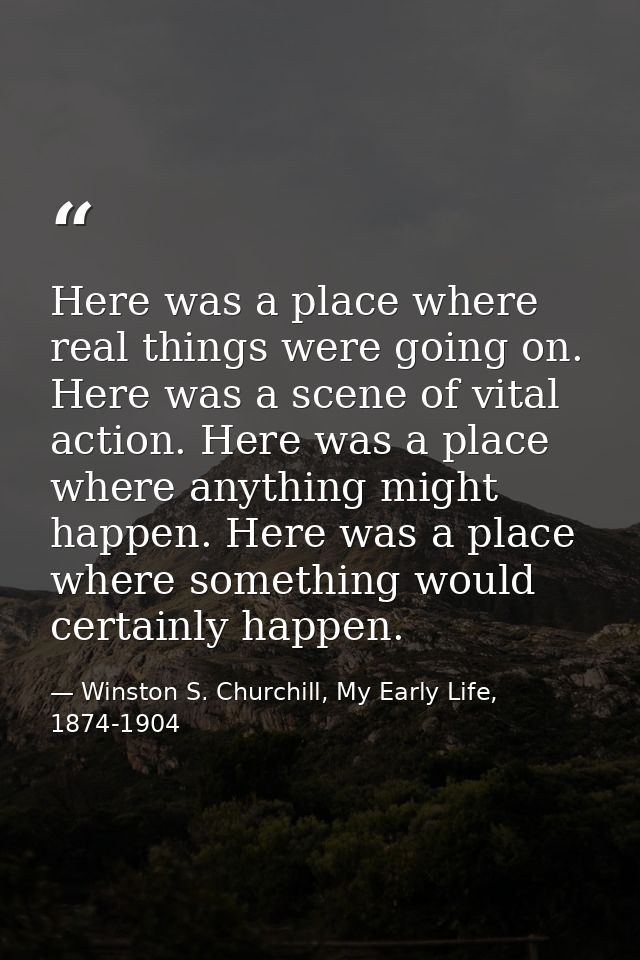 Here was a place where real things were going on. Here was a scene of vital action. Here was a place where anything migh — Winston S. Churchill, My Early Life, 1874-1904