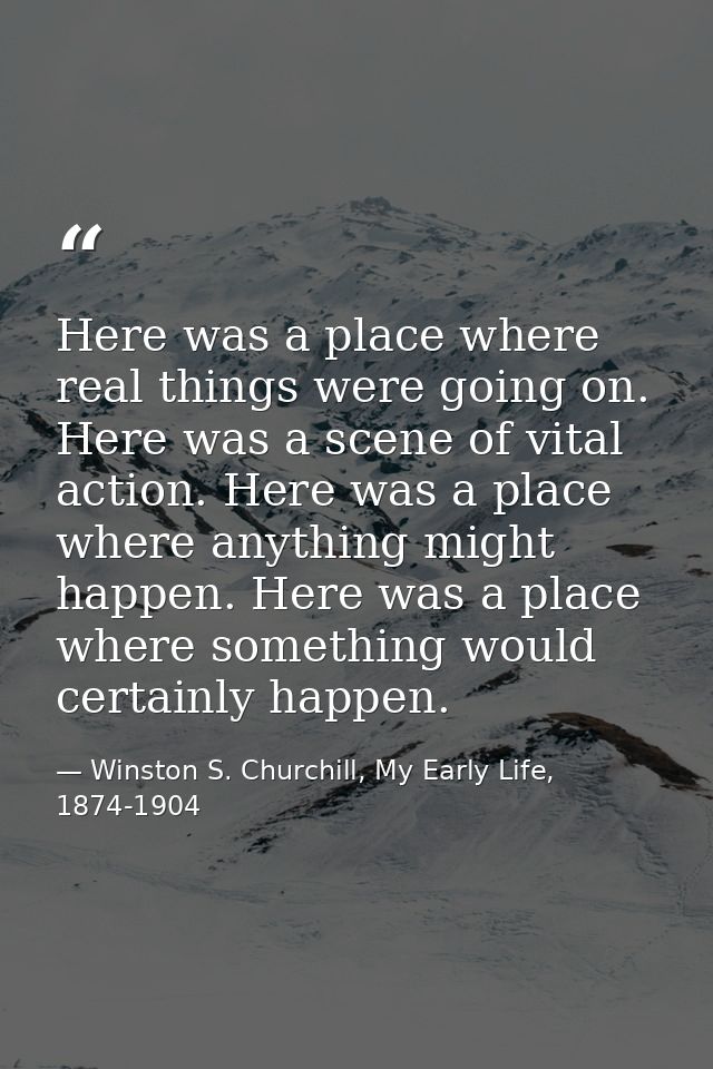 Here was a place where real things were going on. Here was a scene of vital action. Here was a place where anything migh — Winston S. Churchill, My Early Life, 1874-1904