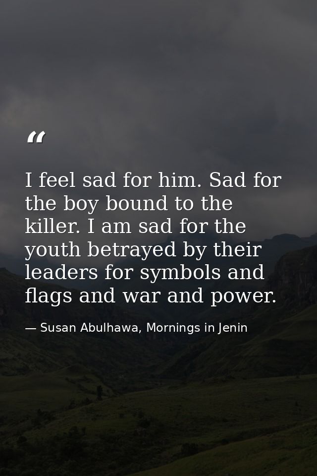 I feel sad for him. Sad for the boy bound to the killer. I am sad for the youth betrayed by their leaders for symbols an — Susan Abulhawa, Mornings in Jenin