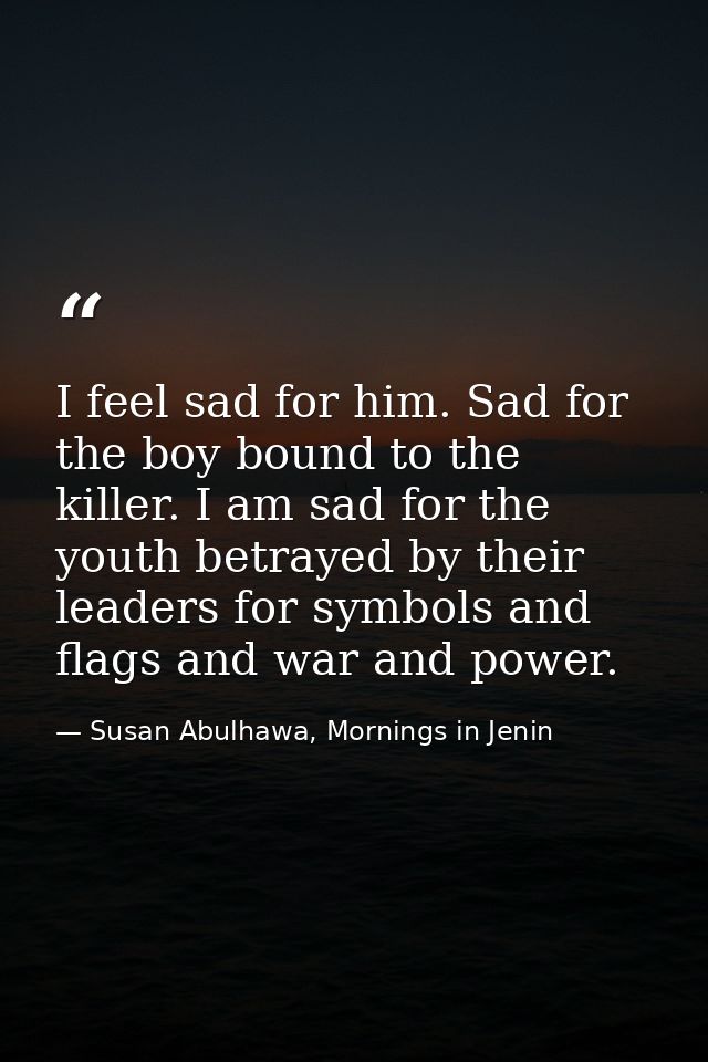 I feel sad for him. Sad for the boy bound to the killer. I am sad for the youth betrayed by their leaders for symbols an — Susan Abulhawa, Mornings in Jenin