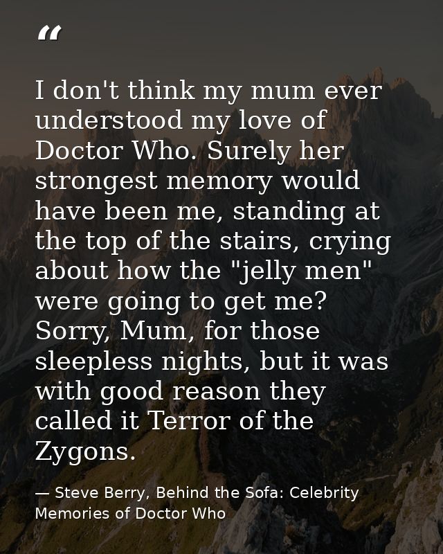 I don't think my mum ever understood my love of Doctor Who. Surely her strongest memory would have been me, standing at  — Steve Berry, Behind the Sofa: Celebrity Memories of Doctor Who