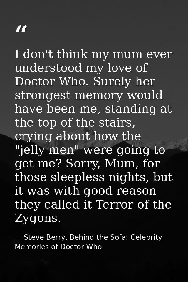 I don't think my mum ever understood my love of Doctor Who. Surely her strongest memory would have been me, standing at  — Steve Berry, Behind the Sofa: Celebrity Memories of Doctor Who