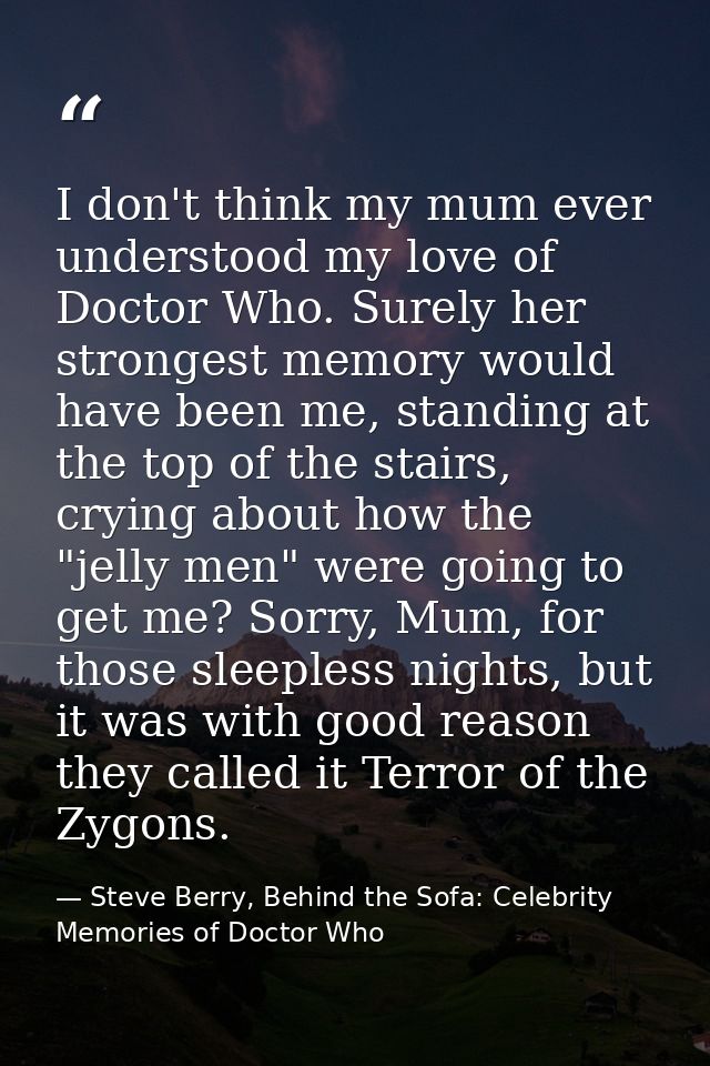 I don't think my mum ever understood my love of Doctor Who. Surely her strongest memory would have been me, standing at  — Steve Berry, Behind the Sofa: Celebrity Memories of Doctor Who