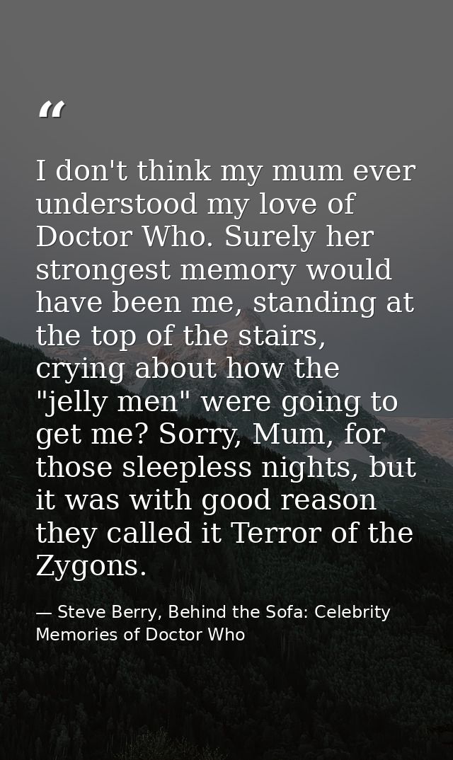 I don't think my mum ever understood my love of Doctor Who. Surely her strongest memory would have been me, standing at  — Steve Berry, Behind the Sofa: Celebrity Memories of Doctor Who