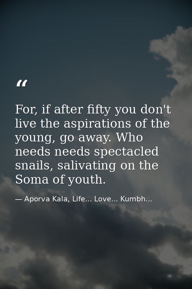 For, if after fifty you don't live the aspirations of the young, go away. Who needs needs spectacled snails, salivating  — Aporva Kala, Life... Love... Kumbh...