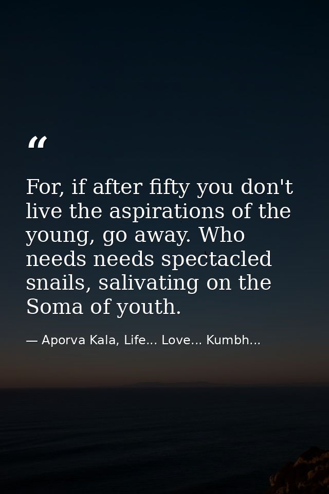 For, if after fifty you don't live the aspirations of the young, go away. Who needs needs spectacled snails, salivating  — Aporva Kala, Life... Love... Kumbh...