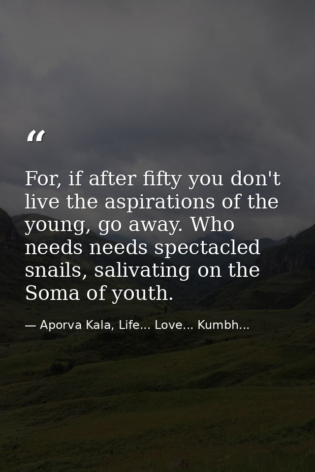For, if after fifty you don't live the aspirations of the young, go away. Who needs needs spectacled snails, salivating  — Aporva Kala, Life... Love... Kumbh...