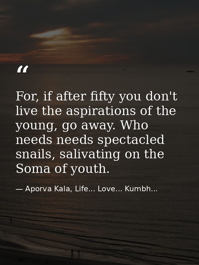 For, if after fifty you don't live the aspirations of the young, go away. Who needs needs spectacled snails, salivating  — Aporva Kala, Life... Love... Kumbh...