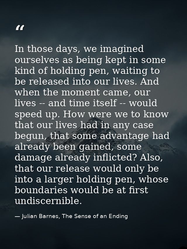 In those days, we imagined ourselves as being kept in some kind of holding pen, waiting to be released into our lives. A — Julian Barnes, The Sense of an Ending