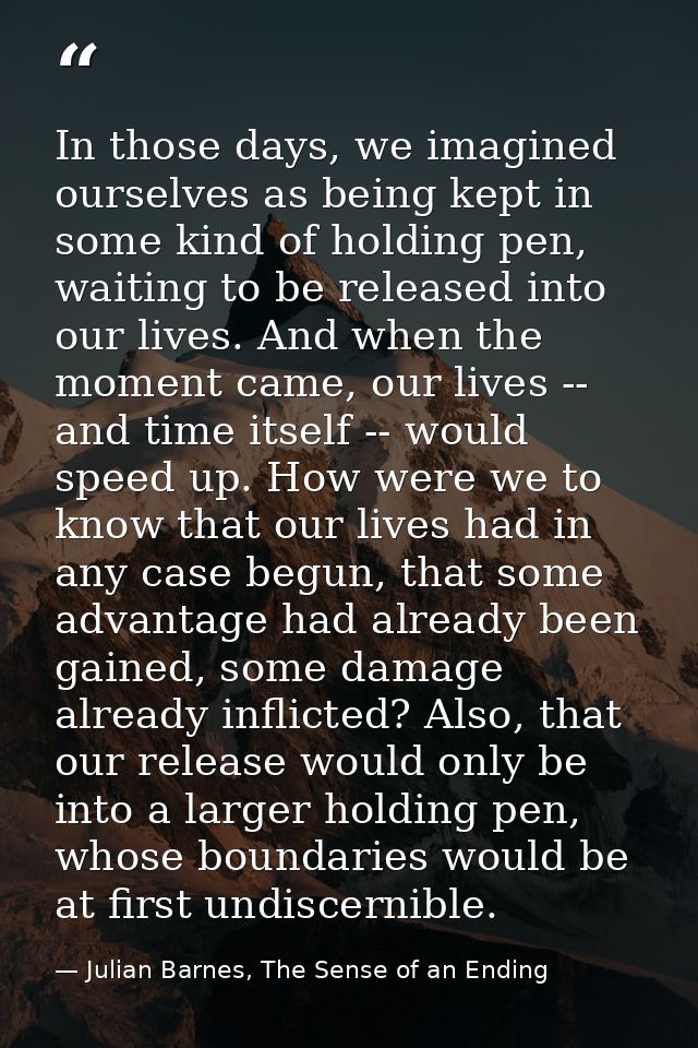 In those days, we imagined ourselves as being kept in some kind of holding pen, waiting to be released into our lives. A — Julian Barnes, The Sense of an Ending