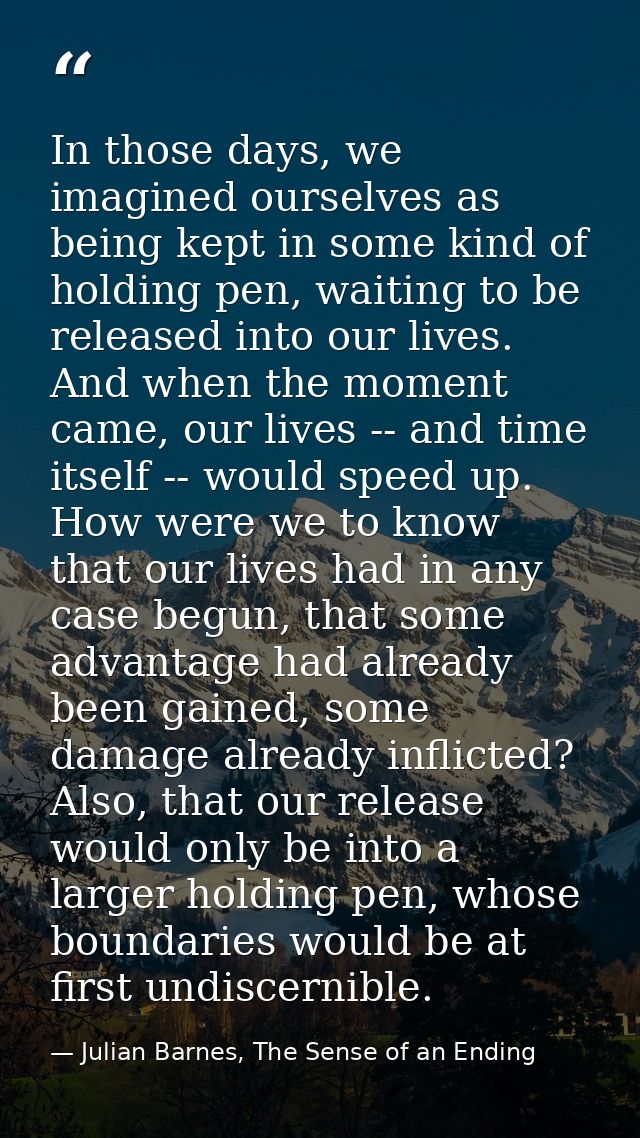 In those days, we imagined ourselves as being kept in some kind of holding pen, waiting to be released into our lives. A — Julian Barnes, The Sense of an Ending