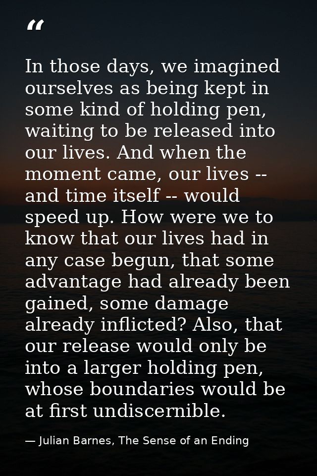 In those days, we imagined ourselves as being kept in some kind of holding pen, waiting to be released into our lives. A — Julian Barnes, The Sense of an Ending