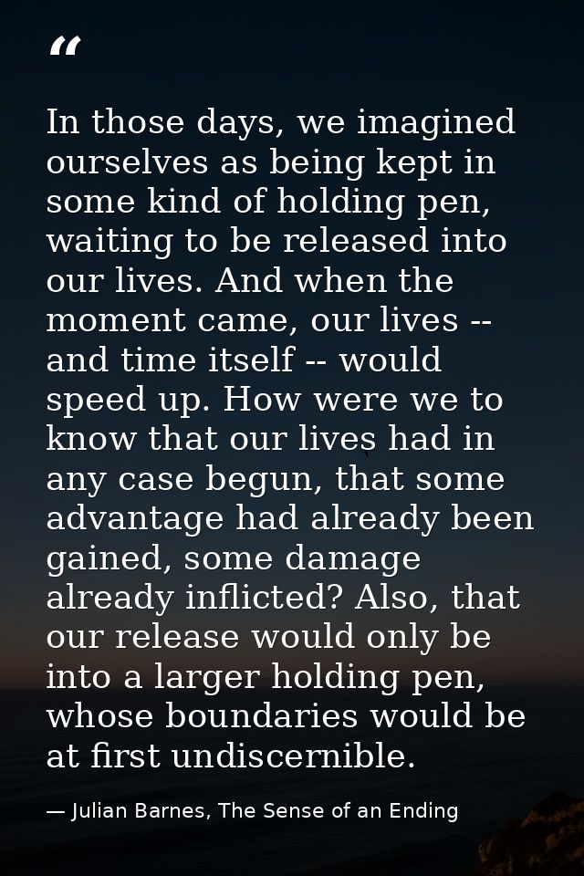 In those days, we imagined ourselves as being kept in some kind of holding pen, waiting to be released into our lives. A — Julian Barnes, The Sense of an Ending