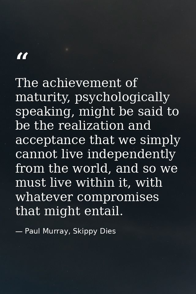 The achievement of maturity, psychologically speaking, might be said to be the realization and acceptance that we simply — Paul Murray, Skippy Dies