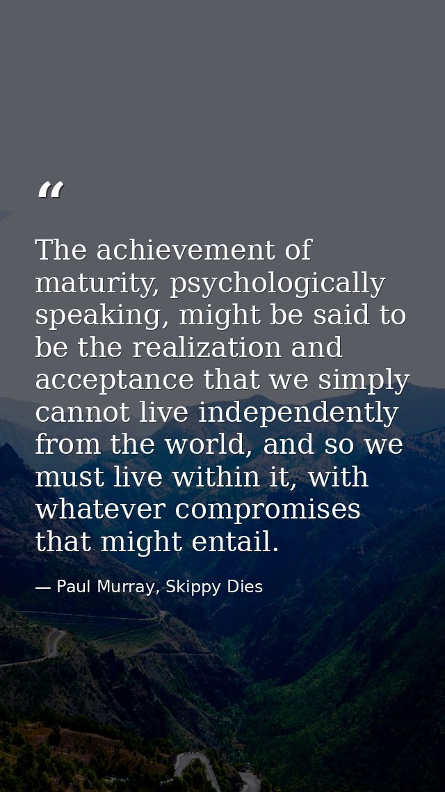 The achievement of maturity, psychologically speaking, might be said to be the realization and acceptance that we simply — Paul Murray, Skippy Dies