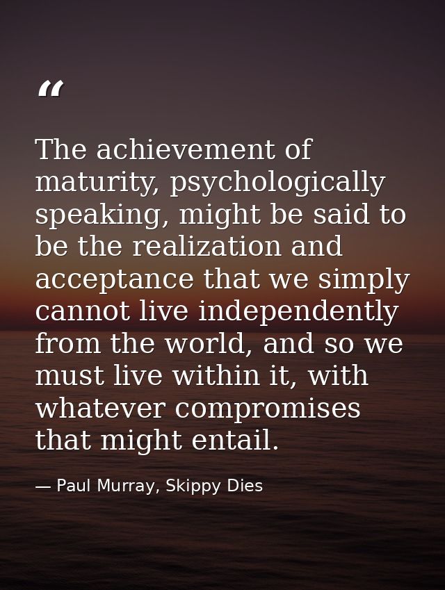The achievement of maturity, psychologically speaking, might be said to be the realization and acceptance that we simply — Paul Murray, Skippy Dies
