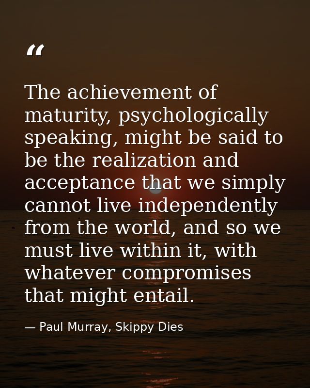 The achievement of maturity, psychologically speaking, might be said to be the realization and acceptance that we simply — Paul Murray, Skippy Dies