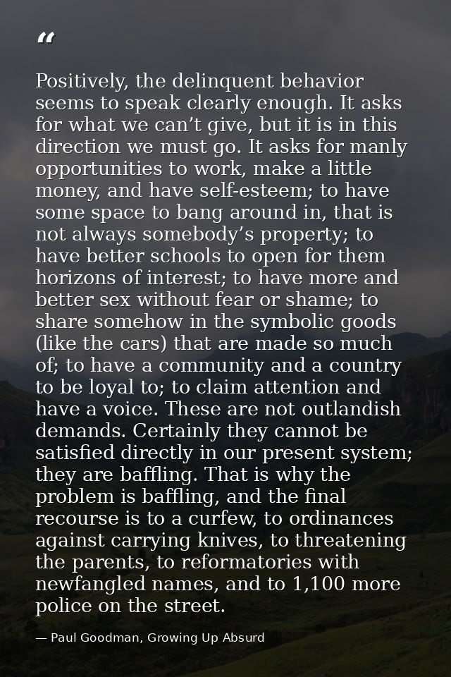 Positively, the delinquent behavior seems to speak clearly enough. It asks for what we can’t give, but it is in this dir — Paul Goodman, Growing Up Absurd