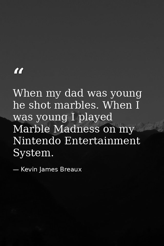 When my dad was young he shot marbles. When I was young I played Marble Madness on my Nintendo Entertainment System. — Kevin James Breaux