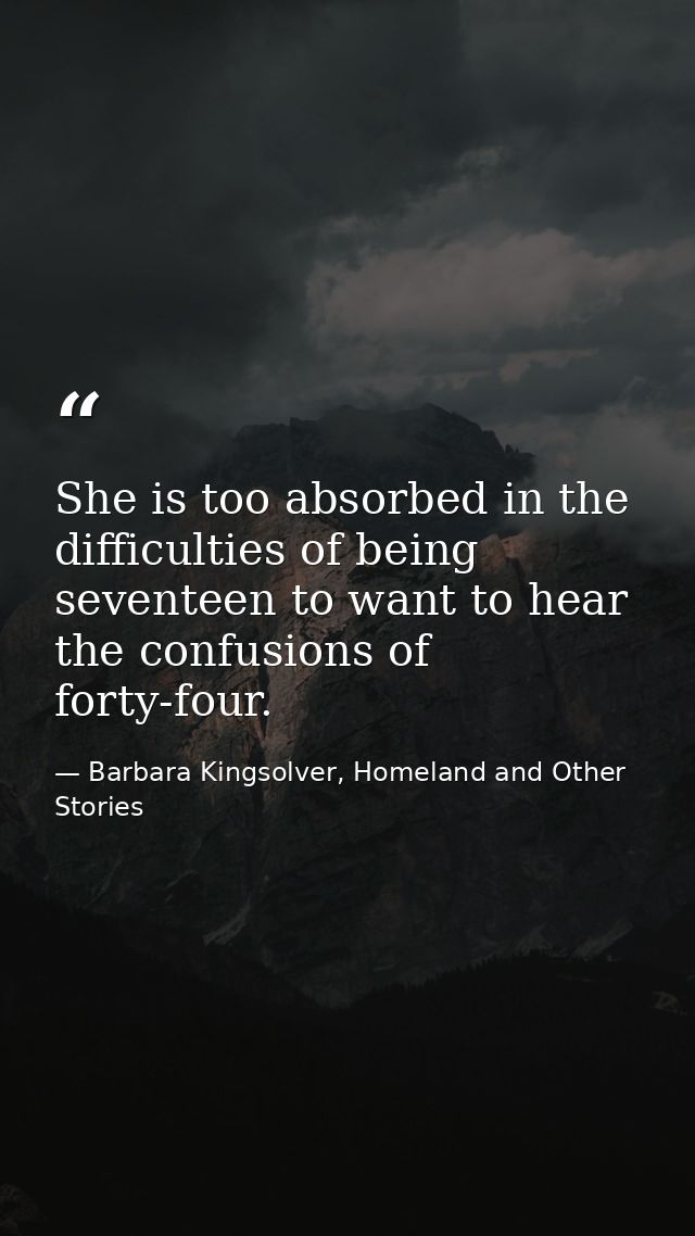 She is too absorbed in the difficulties of being seventeen to want to hear the confusions of forty-four. — Barbara Kingsolver, Homeland and Other Stories