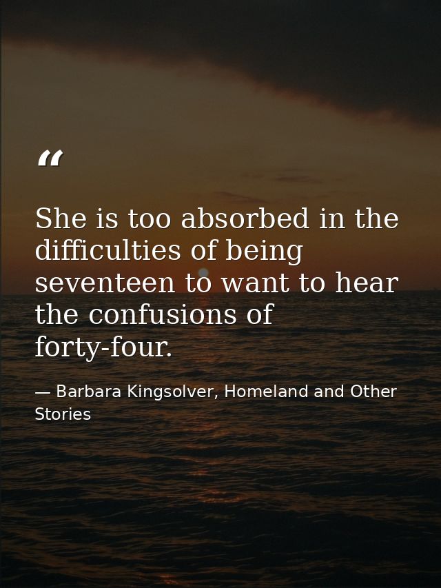 She is too absorbed in the difficulties of being seventeen to want to hear the confusions of forty-four. — Barbara Kingsolver, Homeland and Other Stories