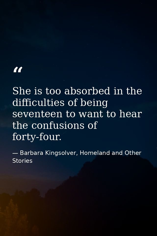 She is too absorbed in the difficulties of being seventeen to want to hear the confusions of forty-four. — Barbara Kingsolver, Homeland and Other Stories