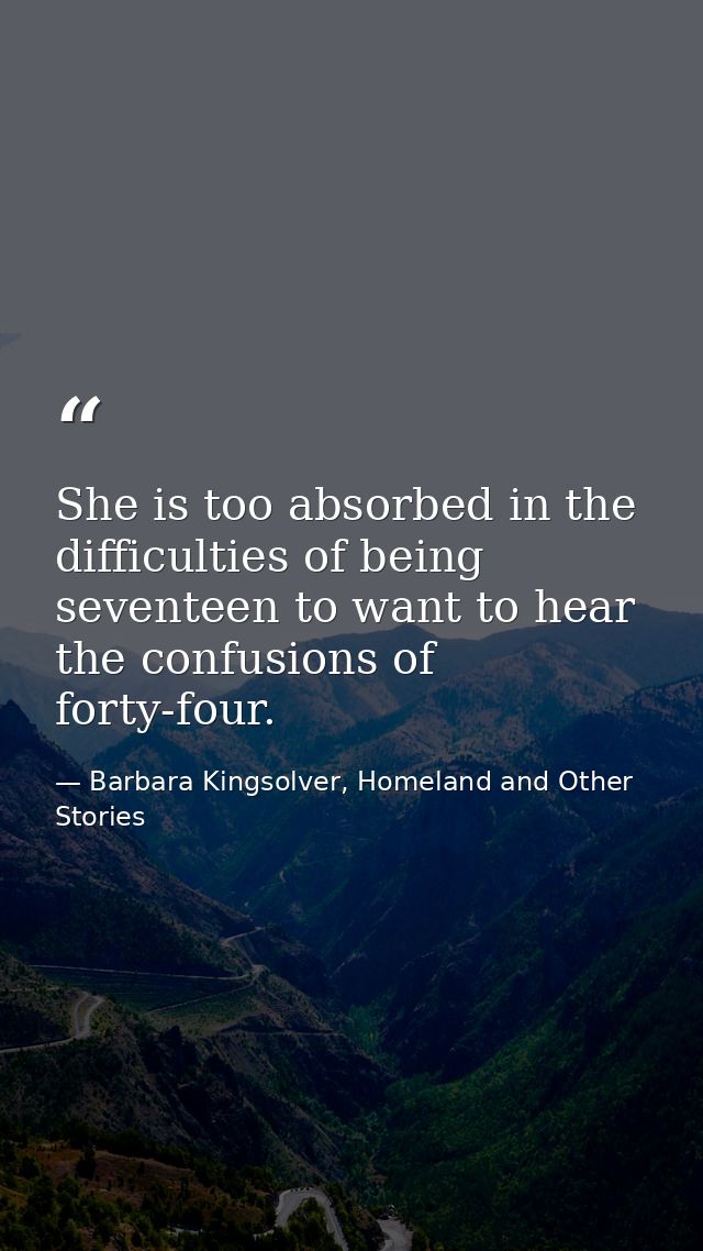 She is too absorbed in the difficulties of being seventeen to want to hear the confusions of forty-four. — Barbara Kingsolver, Homeland and Other Stories