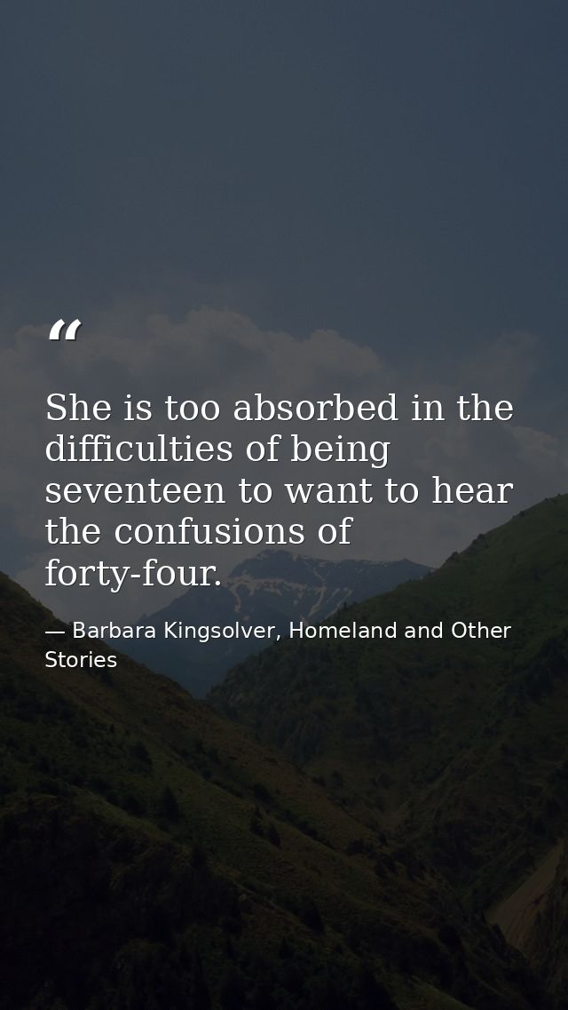 She is too absorbed in the difficulties of being seventeen to want to hear the confusions of forty-four. — Barbara Kingsolver, Homeland and Other Stories