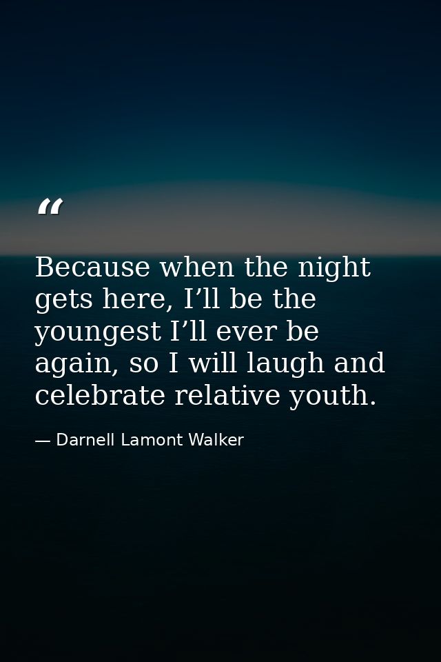 Because when the night gets here, I’ll be the youngest I’ll ever be again, so I will laugh and celebrate relative youth. — Darnell Lamont Walker