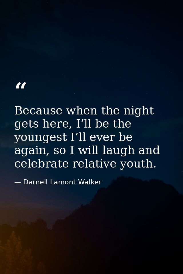 Because when the night gets here, I’ll be the youngest I’ll ever be again, so I will laugh and celebrate relative youth. — Darnell Lamont Walker