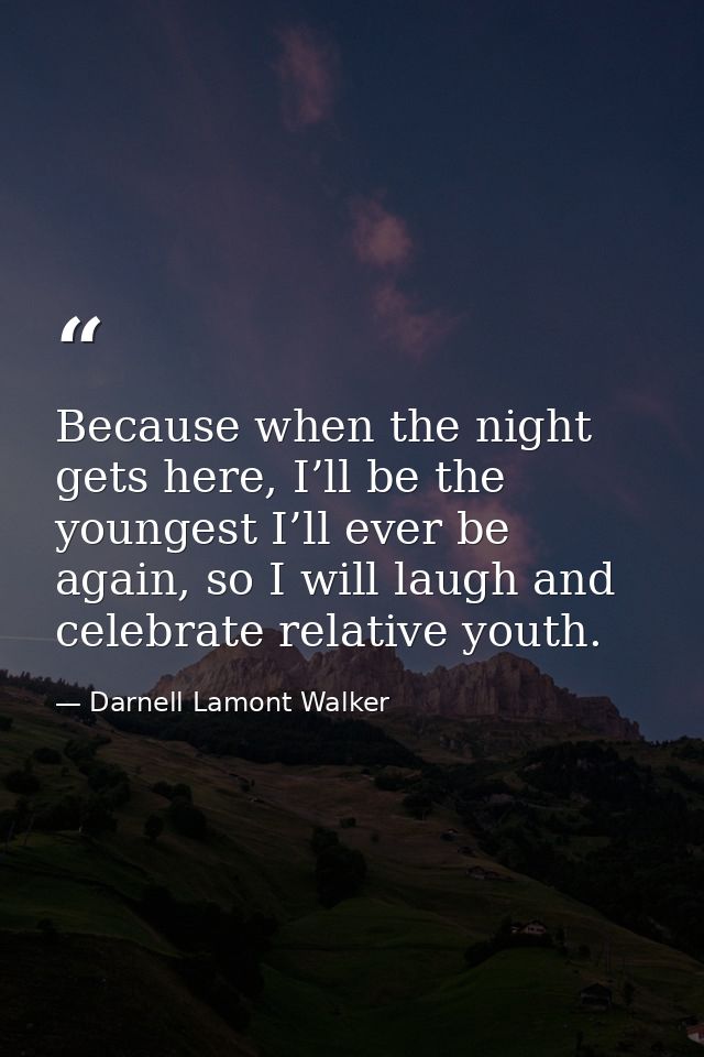 Because when the night gets here, I’ll be the youngest I’ll ever be again, so I will laugh and celebrate relative youth. — Darnell Lamont Walker