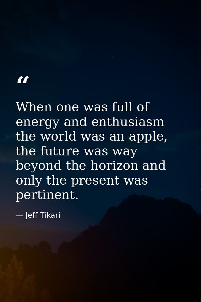 When one was full of energy and enthusiasm the world was an apple, the future was way beyond the horizon and only the pr — Jeff Tikari