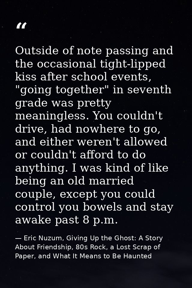 Outside of note passing and the occasional tight-lipped kiss after school events, "going together" in seventh grade was  — Eric Nuzum, Giving Up the Ghost: A Story About Friendship, 80s Rock, a Lost Scrap of Paper, and What It Means to Be Haunted